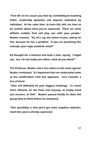 63
“First off, let me assure you that by committing to teaching
fishin’, leadership dynamics will improve individual by
individual. At the same time, to learn this skill, we have to
be realistic about what you’ve expressed. There are some
definite realities that will play out with your people,”
Booker warned. “Ed, let’s say Joe comes to you, asking for
fish, because he has a problem. If you are practicing this
concept, your reply would be what?”
Ed thought for a moment and took a shot, saying, “I might
say, ‘Joe, I’m not really sure either, what do you think?’”
The Professor, Booker and a few others in the room agreed.
Booker continued, “It’s important that we understand some
of the ramifications with this approach. Let’s consider a
few of them:
“Time will definitely be your biggest challenge. It’s much
more efficient, on the front end anyway, to simply hand
out answers, or fish!” Booker paused briefly to allow the
group time to think before he continued.
“One possibility is that you’ll get some negative attitudes,
much like you’ve already expressed.
 