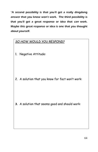 64
“A second possibility is that you’ll get a really dingdong
answer that you know won’t work. The third possibility is
that you’ll get a great response or idea that can work.
Maybe this great response or idea is one that you thought
about yourself.
SO HOW WOULD YOU RESPOND?
1. Negative Attitude:
2. A solution that you know for fact won’t work:
3. A solution that seems good and should work:
 