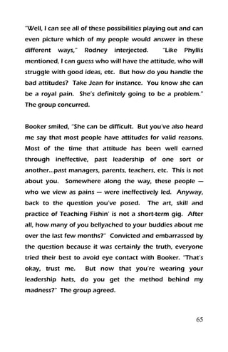 65
“Well, I can see all of these possibilities playing out and can
even picture which of my people would answer in these
different ways,” Rodney interjected. “Like Phyllis
mentioned, I can guess who will have the attitude, who will
struggle with good ideas, etc. But how do you handle the
bad attitudes? Take Jean for instance. You know she can
be a royal pain. She’s definitely going to be a problem.”
The group concurred.
Booker smiled, “She can be difficult. But you’ve also heard
me say that most people have attitudes for valid reasons.
Most of the time that attitude has been well earned
through ineffective, past leadership of one sort or
another…past managers, parents, teachers, etc. This is not
about you. Somewhere along the way, these people —
who we view as pains — were ineffectively led. Anyway,
back to the question you’ve posed. The art, skill and
practice of Teaching Fishin’ is not a short-term gig. After
all, how many of you bellyached to your buddies about me
over the last few months?” Convicted and embarrassed by
the question because it was certainly the truth, everyone
tried their best to avoid eye contact with Booker. “That’s
okay, trust me. But now that you’re wearing your
leadership hats, do you get the method behind my
madness?” The group agreed.
 