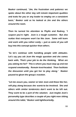 66
Booker continued, “Jim, the frustration and patience we
spoke about the other day will remain important qualities
and traits for you or any leader to employ on a consistent
basis,” Booker said as he looked at Jim and the others
around the room.
Then he turned his attention to Phyllis and Rodney, “I
suspect you’re right. Jean is a tough customer. But also
realize that everyone won’t be like Jean. Some will learn
and work with you rather easily — just as some of you will
buy into this concept quicker than others.
“So let’s continue with handling people with attitudes.
Let’s say you ask Jean the magic question and she comes
back with, ‘That’s your job to do the thinking. What are
you asking me for?’ This is where you must step up and not
respond emotionally. Remain level-headed. Then facilitate
the discussion until you get her to play along.” Booker
paused to glean the group’s reaction.
“Let me assure you, sooner or later Jean and those like her,
will play along because she wants to be involved. She and
others with similar tendencies don’t want to be left out.
They want to be a part of the solution. Just maybe Jean’s
personality type describes a couple of you right now sitting
around this table,” Booker said lightheartedly.
 