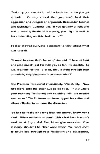 67
“Seriously, you can persist with a level-head when you get
attitude. It’s very critical that you don’t feed their
aggression and instigate an argument. Be a leader, teacher
and facilitator! Consider this: If you get into a fight and
end up making the decision anyway, you might as well go
back to handing out fish. Make sense?”
Booker allowed everyone a moment to think about what
was just said.
“It won’t be easy, that’s for sure,” Jim said. “I have at least
one Jean myself, but I’m with you so far. It’s do-able. So
we, speaking for the 12 of us, should work through their
attitude by engaging them in a conversation?”
The Professor responded immediately, “Absolutely. Now
let’s move onto the other two possibilities. This is where
your teaching, facilitating and coaching skills are needed
even more.” The Professor sat down, sipped her coffee and
allowed Booker to continue the discussion.
“So let’s go to the dingdong idea, the one you know won’t
work. When someone responds with a bad idea that can’t
work, what do you do? First, let me give you a clue: Your
response shouldn’t be, ‘That won’t work’. You want them
to figure out, through your facilitation and questioning,
 