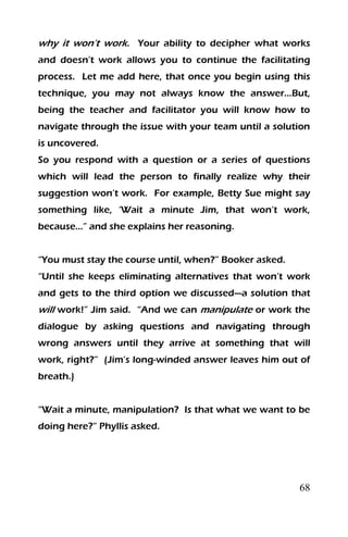 68
why it won’t work. Your ability to decipher what works
and doesn’t work allows you to continue the facilitating
process. Let me add here, that once you begin using this
technique, you may not always know the answer…But,
being the teacher and facilitator you will know how to
navigate through the issue with your team until a solution
is uncovered.
So you respond with a question or a series of questions
which will lead the person to finally realize why their
suggestion won’t work. For example, Betty Sue might say
something like, ‘Wait a minute Jim, that won’t work,
because…” and she explains her reasoning.
“You must stay the course until, when?” Booker asked.
“Until she keeps eliminating alternatives that won’t work
and gets to the third option we discussed—a solution that
will work!” Jim said. “And we can manipulate or work the
dialogue by asking questions and navigating through
wrong answers until they arrive at something that will
work, right?” (Jim’s long-winded answer leaves him out of
breath.)
“Wait a minute, manipulation? Is that what we want to be
doing here?” Phyllis asked.
 