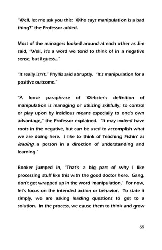 69
“Well, let me ask you this: Who says manipulation is a bad
thing?” the Professor added.
Most of the managers looked around at each other as Jim
said, “Well, it‘s a word we tend to think of in a negative
sense, but I guess…”
“It really isn’t,” Phyllis said abruptly. “It’s manipulation for a
positive outcome.”
“A loose paraphrase of Webster’s definition of
manipulation is managing or utilizing skillfully; to control
or play upon by insidious means especially to one’s own
advantage,” the Professor explained. “It may indeed have
roots in the negative, but can be used to accomplish what
we are doing here. I like to think of Teaching Fishin’ as
leading a person in a direction of understanding and
learning.”
Booker jumped in, “That’s a big part of why I like
processing stuff like this with the good doctor here. Gang,
don’t get wrapped up in the word ‘manipulation.’ For now,
let’s focus on the intended action or behavior. To state it
simply, we are asking leading questions to get to a
solution. In the process, we cause them to think and grow
 