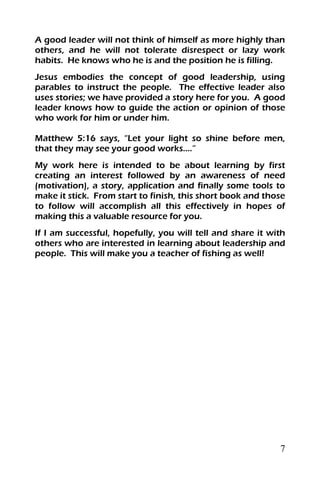 7
A good leader will not think of himself as more highly than
others, and he will not tolerate disrespect or lazy work
habits. He knows who he is and the position he is filling.
Jesus embodies the concept of good leadership, using
parables to instruct the people. The effective leader also
uses stories; we have provided a story here for you. A good
leader knows how to guide the action or opinion of those
who work for him or under him.
Matthew 5:16 says, “Let your light so shine before men,
that they may see your good works….”
My work here is intended to be about learning by first
creating an interest followed by an awareness of need
(motivation), a story, application and finally some tools to
make it stick. From start to finish, this short book and those
to follow will accomplish all this effectively in hopes of
making this a valuable resource for you.
If I am successful, hopefully, you will tell and share it with
others who are interested in learning about leadership and
people. This will make you a teacher of fishing as well!
 