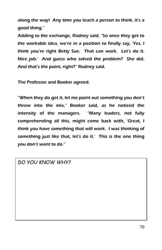 70
along the way! Any time you teach a person to think, it’s a
good thing.”
Adding to the exchange, Rodney said, “So once they get to
the workable idea, we’re in a position to finally say, ‘Yes, I
think you’re right Betty Sue. That can work. Let’s do it.
Nice job.’ And guess who solved the problem? She did.
And that’s the point, right?” Rodney said.
The Professor and Booker agreed.
“When they do get it, let me point out something you don’t
throw into the mix,” Booker said, as he noticed the
intensity of the managers. “Many leaders, not fully
comprehending all this, might come back with, ‘Great, I
think you have something that will work. I was thinking of
something just like that, let’s do it.’ This is the one thing
you don’t want to do.”
DO YOU KNOW WHY?
 