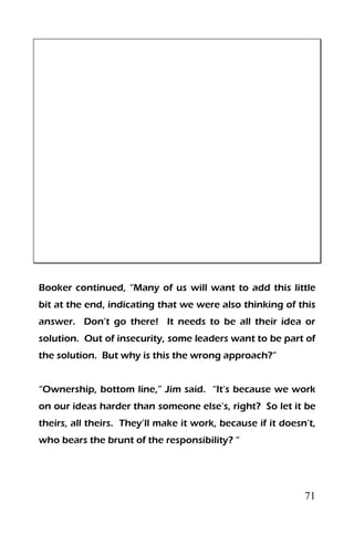 71
Booker continued, “Many of us will want to add this little
bit at the end, indicating that we were also thinking of this
answer. Don’t go there! It needs to be all their idea or
solution. Out of insecurity, some leaders want to be part of
the solution. But why is this the wrong approach?”
“Ownership, bottom line,” Jim said. “It’s because we work
on our ideas harder than someone else’s, right? So let it be
theirs, all theirs. They’ll make it work, because if it doesn’t,
who bears the brunt of the responsibility? “
 