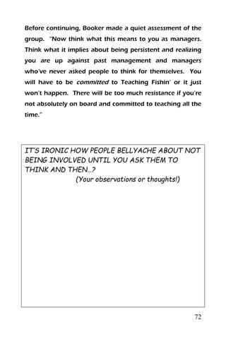 72
Before continuing, Booker made a quiet assessment of the
group. “Now think what this means to you as managers.
Think what it implies about being persistent and realizing
you are up against past management and managers
who’ve never asked people to think for themselves. You
will have to be committed to Teaching Fishin’ or it just
won’t happen. There will be too much resistance if you’re
not absolutely on board and committed to teaching all the
time.”
IT’S IRONIC HOW PEOPLE BELLYACHE ABOUT NOT
BEING INVOLVED UNTIL YOU ASK THEM TO
THINK AND THEN…?
(Your observations or thoughts!)
 