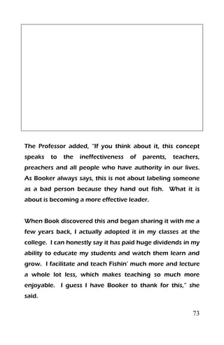 73
The Professor added, “If you think about it, this concept
speaks to the ineffectiveness of parents, teachers,
preachers and all people who have authority in our lives.
As Booker always says, this is not about labeling someone
as a bad person because they hand out fish. What it is
about is becoming a more effective leader.
When Book discovered this and began sharing it with me a
few years back, I actually adopted it in my classes at the
college. I can honestly say it has paid huge dividends in my
ability to educate my students and watch them learn and
grow. I facilitate and teach Fishin’ much more and lecture
a whole lot less, which makes teaching so much more
enjoyable. I guess I have Booker to thank for this,” she
said.
 