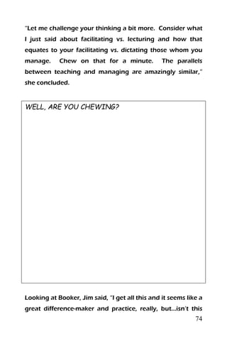 74
“Let me challenge your thinking a bit more. Consider what
I just said about facilitating vs. lecturing and how that
equates to your facilitating vs. dictating those whom you
manage. Chew on that for a minute. The parallels
between teaching and managing are amazingly similar,”
she concluded.
WELL, ARE YOU CHEWING?
Looking at Booker, Jim said, “I get all this and it seems like a
great difference-maker and practice, really, but…isn’t this
 