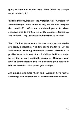 75
going to take a lot of our time? Time seems like a huge
factor in all of this.”
“I’ll take this one, Booker,” the Professor said. “Consider for
a moment if you leave things as they are and don’t employ
this practice?” After an intentional pause to allow
everyone time to think, a few of the managers looked up
and nodded. They understood where she was headed.
“Sure, it’s time consuming when you teach, but the results
are clearly measurable. Yes, time is one challenge. But an
accountable, thinking workforce creates consensus, a
positive work environment and individual fulfillment — not
to mention a more profitable company. However, your
level of commitment to this will determine your degree of
reward, as well as those whom you manage.”
Jim jumps in and adds, “Yeah and I wouldn’t have had to
cancel my last two vacations if I had taken the time earlier!”
 