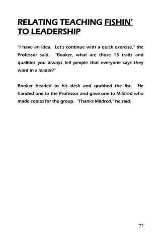 77
RELATING TEACHING FISHIN’
TO LEADERSHIP
“I have an idea. Let’s continue with a quick exercise,” the
Professor said. “Booker, what are those 15 traits and
qualities you always tell people that everyone says they
want in a leader?”
Booker headed to his desk and grabbed the list. He
handed one to the Professor and gave one to Mildred who
made copies for the group. “Thanks Mildred,” he said.
 