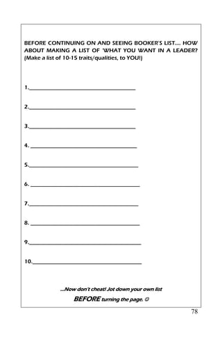 78
BEFORE CONTINUING ON AND SEEING BOOKER’S LIST…. HOW
ABOUT MAKING A LIST OF ‘WHAT YOU WANT IN A LEADER?
(Make a list of 10-15 traits/qualities, to YOU!)
1.______________________________________
2.______________________________________
3.______________________________________
4. ______________________________________
5._______________________________________
6. _______________________________________
7._______________________________________
8. _______________________________________
9.________________________________________
10._______________________________________
…Now don’t cheat! Jot down your own list
BEFORE turning the page. 
 