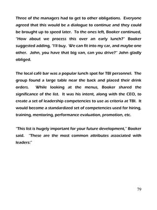 79
Three of the managers had to get to other obligations. Everyone
agreed that this would be a dialogue to continue and they could
be brought up to speed later. To the ones left, Booker continued,
“How about we process this over an early lunch?” Booker
suggested adding, “I’ll buy. We can fit into my car, and maybe one
other. John, you have that big van, can you drive?” John gladly
obliged.
The local café bar was a popular lunch spot for TBI personnel. The
group found a large table near the back and placed their drink
orders. While looking at the menus, Booker shared the
significance of the list. It was his intent, along with the CEO, to
create a set of leadership competencies to use as criteria at TBI. It
would become a standardized set of competencies used for hiring,
training, mentoring, performance evaluation, promotion, etc.
“This list is hugely important for your future development,” Booker
said. “These are the most common attributes associated with
leaders:”
 