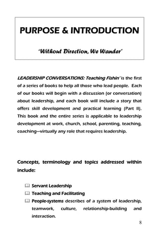 8
PURPOSE & INTRODUCTION
“Without Direction, We Wander”
LEADERSHIP CONVERSATIONS: Teaching Fishin’ is the first
of a series of books to help all those who lead people. Each
of our books will begin with a discussion (or conversation)
about leadership, and each book will include a story that
offers skill development and practical learning (Part II).
This book and the entire series is applicable to leadership
development at work, church, school, parenting, teaching,
coaching—virtually any role that requires leadership.
Concepts, terminology and topics addressed within
include:
 Servant Leadership
 Teaching and Facilitating
 People-systems describes of a system of leadership,
teamwork, culture, relationship-building and
interaction.
 