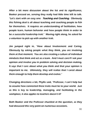 81
After a bit more discussion about the list and its significance,
Booker pressed on, sensing they really had little time left to talk.
“Let’s start with an easy one: Teaching and Coaching. Obviously
this fishing deal is all about teaching and coaching people to fish
for themselves. It requires an understanding of facilitation, how
people learn, human behavior and how people think in order to
be a successful leadership trait.” Moving right along, he asked for
a volunteer to pick up with another trait.
Jim jumped right in, “How about Involvement and Caring.
Obviously by asking people what they think, you are involving
them at that moment. You are also creating a culture of individual
mindsets that think and act as a team. And I must care if I ask your
opinion and involve you in problem solving and decision making.
It says that I care about what you think and that your opinion is
important to me. Ultimately, they will realize that I cared about
them enough to help them develop and evolve.”
Changing directions a bit, Phyllis said, “Professor, I can’t help but
to assume how connected these traits must be to your world. Just
as this is key to leadership, managing, and facilitating in the
workplace, it also applies to teachers doesn’t it?
Both Booker and the Professor chuckled at the question, as they
had discussed this very point on numerous occasions.
 