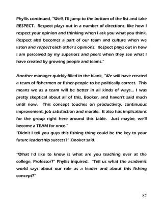 82
Phyllis continued, “Well, I’ll jump to the bottom of the list and take
RESPECT. Respect plays out in a number of directions, like how I
respect your opinion and thinking when I ask you what you think.
Respect also becomes a part of our team and culture when we
listen and respect each other’s opinions. Respect plays out in how
I am perceived by my superiors and peers when they see what I
have created by growing people and teams.”
Another manager quickly filled in the blank, “We will have created
a team of fishermen or fisher-people to be politically correct. This
means we as a team will be better in all kinds of ways… I was
pretty skeptical about all of this, Booker, and haven’t said much
until now. This concept touches on productivity, continuous
improvement, job satisfaction and morale. It also has implications
for the group right here around this table. Just maybe, we’ll
become a TEAM for once.”
“Didn’t I tell you guys this fishing thing could be the key to your
future leadership success?” Booker said.
“What I’d like to know is what are you teaching over at the
college, Professor?” Phyllis inquired. “Tell us what the academic
world says about our role as a leader and about this fishing
concept?”
 
