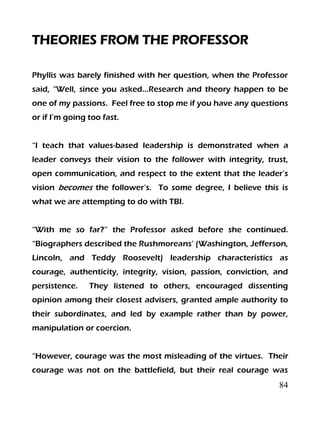 84
THEORIES FROM THE PROFESSOR
Phyllis was barely finished with her question, when the Professor
said, “Well, since you asked…Research and theory happen to be
one of my passions. Feel free to stop me if you have any questions
or if I’m going too fast.
“I teach that values-based leadership is demonstrated when a
leader conveys their vision to the follower with integrity, trust,
open communication, and respect to the extent that the leader’s
vision becomes the follower’s. To some degree, I believe this is
what we are attempting to do with TBI.
“With me so far?” the Professor asked before she continued.
“Biographers described the Rushmoreans’ (Washington, Jefferson,
Lincoln, and Teddy Roosevelt) leadership characteristics as
courage, authenticity, integrity, vision, passion, conviction, and
persistence. They listened to others, encouraged dissenting
opinion among their closest advisers, granted ample authority to
their subordinates, and led by example rather than by power,
manipulation or coercion.
“However, courage was the most misleading of the virtues. Their
courage was not on the battlefield, but their real courage was
 