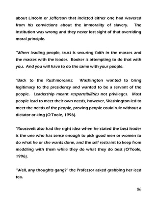 86
about Lincoln or Jefferson that indicted either one had wavered
from his convictions about the immorality of slavery. The
institution was wrong and they never lost sight of that overriding
moral principle.
“When leading people, trust is securing faith in the masses and
the masses with the leader. Booker is attempting to do that with
you. And you will have to do the same with your people.
“Back to the Rushmoreans: Washington wanted to bring
legitimacy to the presidency and wanted to be a servant of the
people. Leadership meant responsibilities not privileges. Most
people lead to meet their own needs, however, Washington led to
meet the needs of the people, proving people could rule without a
dictator or king (O’Toole, 1996).
“Roosevelt also had the right idea when he stated the best leader
is the one who has sense enough to pick good men or women to
do what he or she wants done, and the self restraint to keep from
meddling with them while they do what they do best (O’Toole,
1996).
“Well, any thoughts gang?” the Professor asked grabbing her iced
tea.
 