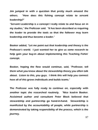87
Jim jumped in with a question that pretty much amazed the
others. “How does this fishing concept relate to servant
leadership?”
“Servant Leadership is a concept I really relate to and focus on in
my studies,” the Professor said. “It has been described as requiring
the leader to provide the tools so that the follower may learn
leadership and thus become a leader.”
Booker added, “Let me point out that leadership and theory is the
Professor’s world. I just wanted her to give us some research to
help gain your buy-in about implementing this Teaching Fishin’
concept.
Booker, hoping the flow would continue, said, “Professor, tell
them what you know about the stewardship theory you often talk
about. Listen to this, you guys. I think this will help you connect
how all of this grows individuals and builds teams.”
The Professor was fully ready to continue on, especially with
another topic she researched routinely. “Nice lead-in Booker.
Acclaimed author and consultant Peter Block believed that
stewardship and partnership go hand-in-hand. Stewardship is
manifested by the accountability of people, while partnership is
demonstrated by taking responsibility of the process, which is the
journey.
 