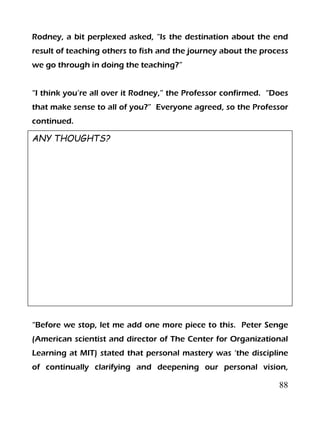 88
Rodney, a bit perplexed asked, “Is the destination about the end
result of teaching others to fish and the journey about the process
we go through in doing the teaching?”
“I think you’re all over it Rodney,” the Professor confirmed. “Does
that make sense to all of you?” Everyone agreed, so the Professor
continued.
ANY THOUGHTS?
“Before we stop, let me add one more piece to this. Peter Senge
(American scientist and director of The Center for Organizational
Learning at MIT) stated that personal mastery was ‘the discipline
of continually clarifying and deepening our personal vision,
 