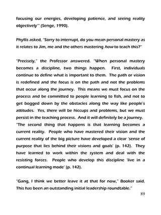 89
focusing our energies, developing patience, and seeing reality
objectively’” (Senge, 1990).
Phyllis asked, “Sorry to interrupt, do you mean personal mastery as
it relates to Jim, me and the others mastering how to teach this?”
“Precisely,” the Professor answered. “When personal mastery
becomes a discipline, two things happen. First, individuals
continue to define what is important to them. The path or vision
is redefined and the focus is on the path and not the problems
that occur along the journey. This means we must focus on the
process and be committed to people learning to fish, and not to
get bogged down by the obstacles along the way like people’s
attitudes. Yes, there will be hiccups and problems, but we must
persist in the teaching process. And it will definitely be a journey.
“The second thing that happens is that learning becomes a
current reality. People who have mastered their vision and the
current reality of the big picture have developed a clear ‘sense of
purpose that lies behind their visions and goals’ (p. 142). They
have learned to work within the system and deal with the
resisting forces. People who develop this discipline ‘live in a
continual learning mode’ (p. 142).
“Gang, I think we better leave it at that for now,” Booker said.
This has been an outstanding initial leadership roundtable.”
 