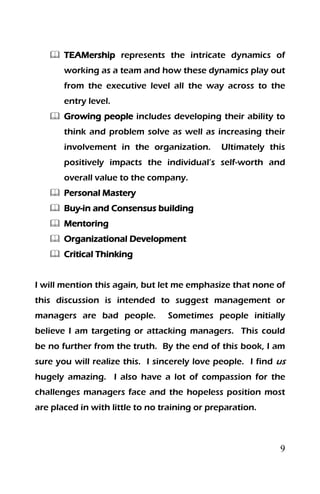 9
 TEAMership represents the intricate dynamics of
working as a team and how these dynamics play out
from the executive level all the way across to the
entry level.
 Growing people includes developing their ability to
think and problem solve as well as increasing their
involvement in the organization. Ultimately this
positively impacts the individual’s self-worth and
overall value to the company.
 Personal Mastery
 Buy-in and Consensus building
 Mentoring
 Organizational Development
 Critical Thinking
I will mention this again, but let me emphasize that none of
this discussion is intended to suggest management or
managers are bad people. Sometimes people initially
believe I am targeting or attacking managers. This could
be no further from the truth. By the end of this book, I am
sure you will realize this. I sincerely love people. I find us
hugely amazing. I also have a lot of compassion for the
challenges managers face and the hopeless position most
are placed in with little to no training or preparation.
 