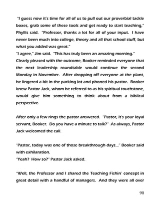 90
“I guess now it’s time for all of us to pull out our proverbial tackle
boxes, grab some of these tools and get ready to start teaching,”
Phyllis said. “Professor, thanks a lot for all of your input. I have
never been much into college, theory and all that school stuff, but
what you added was great.”
“I agree,” Jim said. “This has truly been an amazing morning.”
Clearly pleased with the outcome, Booker reminded everyone that
the next leadership roundtable would continue the second
Monday in November. After dropping off everyone at the plant,
he lingered a bit in the parking lot and phoned his pastor. Booker
knew Pastor Jack, whom he referred to as his spiritual touchstone,
would give him something to think about from a biblical
perspective.
After only a few rings the pastor answered. “Pastor, it’s your loyal
servant, Booker. Do you have a minute to talk?” As always, Pastor
Jack welcomed the call.
“Pastor, today was one of those breakthrough days…” Booker said
with exhilaration.
“Yeah? How so?” Pastor Jack asked.
“Well, the Professor and I shared the Teaching Fishin’ concept in
great detail with a handful of managers. And they were all over
 