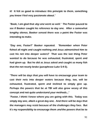 91
it! It felt so good to introduce this principle to them, something
you know I feel very passionate about.”
“Book, I am glad that day one went so well.” The Pastor paused to
see if Booker caught his reference to day one. After a somewhat
lengthy silence, Booker sensed there was a point the Pastor was
intending to make.
“Day one, Pastor?” Booker repeated. “Remember when Peter
fished all night and caught nothing and Jesus admonished him to
cast his net into deeper waters? That was the last thing Peter
wanted to do because he was exhausted, frustrated, spent and
had given up. But he did as Jesus asked and caught so many fish
that the net nearly broke (paraphrase Luke 5:4-5).
“There will be days that you will have to encourage your team to
cast their nets into deeper waters because they, too, will be
exhausted, frustrated, spent and inclined to simply give up.
Perhaps the powers that be at TBI will also grow weary of this
concept and not quite understand your methods…”
“Pastor, I think I know where you are going with this. Today was
simply day one, albeit a great day one. And there will be days that
the managers may resist because of the challenges they face. But
it’s my responsibility to encourage them and the powers that be to
 