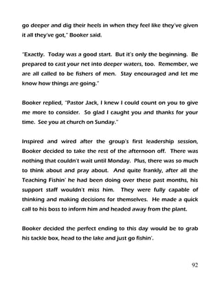 92
go deeper and dig their heels in when they feel like they’ve given
it all they’ve got,” Booker said.
“Exactly. Today was a good start. But it’s only the beginning. Be
prepared to cast your net into deeper waters, too. Remember, we
are all called to be fishers of men. Stay encouraged and let me
know how things are going.”
Booker replied, “Pastor Jack, I knew I could count on you to give
me more to consider. So glad I caught you and thanks for your
time. See you at church on Sunday.”
Inspired and wired after the group’s first leadership session,
Booker decided to take the rest of the afternoon off. There was
nothing that couldn’t wait until Monday. Plus, there was so much
to think about and pray about. And quite frankly, after all the
Teaching Fishin’ he had been doing over these past months, his
support staff wouldn’t miss him. They were fully capable of
thinking and making decisions for themselves. He made a quick
call to his boss to inform him and headed away from the plant.
Booker decided the perfect ending to this day would be to grab
his tackle box, head to the lake and just go fishin’.
 