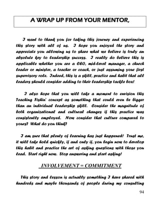 94
A WRAP UP FROM YOUR MENTOR,
I want to thank you for taking this journey and experiencing
this story with all of us. I hope you enjoyed the story and
appreciate you allowing us to share what we believe is truly an
absolute key to leadership success. I really do believe this is
applicable whether you are a CEO, mid-level manager, a church
leader or minister, a teacher or coach, or just assuming your first
supervisory role. Indeed, this is a skill, practice and habit that all
leaders should consider adding to their leadership tackle box!
I also hope that you will take a moment to envision this
Teaching Fishin’ concept as something that could even be bigger
than an individual leadership skill. Consider the magnitude of
both organizational and cultural changes if this practice was
consistently employed. Now consider that culture compared to
yours? What do you think?
I am sure that plenty of learning has just happened! Trust me,
it will take hold quickly, if and only if, you begin now to develop
this habit and practice the art of asking questions with those you
lead. Start right now. Stop answering and start asking!
INVOLVEMENT = COMMITMENT
This story and lesson is actually something I have shared with
hundreds and maybe thousands of people during my consulting
 