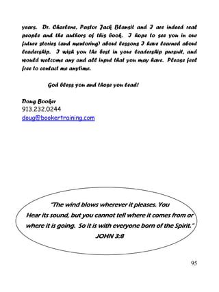 95
years. Dr. Charlene, Pastor Jack Blansit and I are indeed real
people and the authors of this book. I hope to see you in our
future stories (and mentoring) about lessons I have learned about
leadership. I wish you the best in your leadership pursuit, and
would welcome any and all input that you may have. Please feel
free to contact me anytime.
God bless you and those you lead!
Doug Booker
913.232.0244
doug@bookertraining.com
“The wind blows wherever it pleases. You
Hear its sound, but you cannot tell where it comes from or
where it is going. So it is with everyone born of the Spirit.”
JOHN 3:8
 