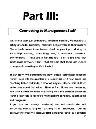 96
Part III:
Connecting to Management Stuff!
Within our story just completed, ‘Teaching Fishing’, we looked at a
listing of Leader Qualities/Traits that people want in their leaders.
This actually comes from thousands of people’s inputs during my
leadership training, consulting and/or academic classroom
environments. These are in fact the top 15 or so top ones that
made most everyone’s list. That tells me that these are indeed
what people want in you their leader!
In our story, we demonstrated how closely connected Teaching
Fishin’ supports the qualities of a leader list, and how practicing
Teaching Fishin’ will indeed develop anyone’s leadership skill set,
performance and behaviors. Here in Part III, we are presenting
you with further evidence regarding how the concept (Teaching
Fishin’) connects to accepted management concepts, beliefs, ideas
and programs.
If you are not already convinced, we feel certain this will
encourage you to employ Teaching Fishin’ strategies. We are
positive that you will discover that Teaching Fishin’ is a practice
 