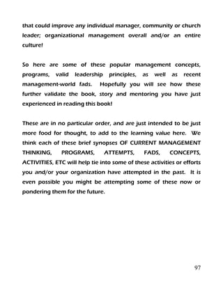 97
that could improve any individual manager, community or church
leader; organizational management overall and/or an entire
culture!
So here are some of these popular management concepts,
programs, valid leadership principles, as well as recent
management-world fads. Hopefully you will see how these
further validate the book, story and mentoring you have just
experienced in reading this book!
These are in no particular order, and are just intended to be just
more food for thought, to add to the learning value here. We
think each of these brief synopses OF CURRENT MANAGEMENT
THINKING, PROGRAMS, ATTEMPTS, FADS, CONCEPTS,
ACTIVITIES, ETC will help tie into some of these activities or efforts
you and/or your organization have attempted in the past. It is
even possible you might be attempting some of these now or
pondering them for the future.
 