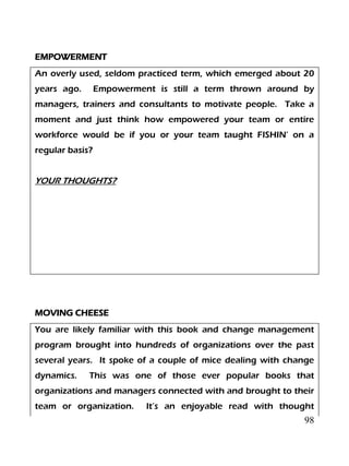 98
EMPOWERMENT
An overly used, seldom practiced term, which emerged about 20
years ago. Empowerment is still a term thrown around by
managers, trainers and consultants to motivate people. Take a
moment and just think how empowered your team or entire
workforce would be if you or your team taught FISHIN’ on a
regular basis?
YOUR THOUGHTS?
MOVING CHEESE
You are likely familiar with this book and change management
program brought into hundreds of organizations over the past
several years. It spoke of a couple of mice dealing with change
dynamics. This was one of those ever popular books that
organizations and managers connected with and brought to their
team or organization. It’s an enjoyable read with thought
 