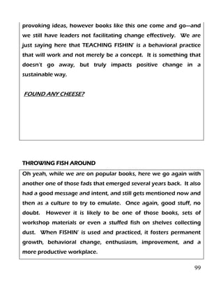 99
provoking ideas, however books like this one come and go—and
we still have leaders not facilitating change effectively. We are
just saying here that TEACHING FISHIN’ is a behavioral practice
that will work and not merely be a concept. It is something that
doesn’t go away, but truly impacts positive change in a
sustainable way.
FOUND ANY CHEESE?
THROWING FISH AROUND
Oh yeah, while we are on popular books, here we go again with
another one of those fads that emerged several years back. It also
had a good message and intent, and still gets mentioned now and
then as a culture to try to emulate. Once again, good stuff, no
doubt. However it is likely to be one of those books, sets of
workshop materials or even a stuffed fish on shelves collecting
dust. When FISHIN’ is used and practiced, it fosters permanent
growth, behavioral change, enthusiasm, improvement, and a
more productive workplace.
 