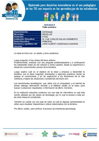 Actividad 8
Taller práctico:
Departamento: ANTIOQUIA
Municipio: MEDELLÍN
Radicado: 51526
Institución Educativa: I.E LUIS CARLOS GALAN SARMIENTO
Sede Educativa: PRINCIPAL
Nombres y apellidos del
docente:
JOHN ALBERT CARDENAS CUADROS
La clase la inicio con un saludo y tomo asistencia.
Luego pregunto si hay dudas del tema anterior.
Posteriormente, empiezo con una pregunta problematizadora y a continuación
los estudiantes tratan de dar solución a dicha cuestión, desde su experiencia o
desde los conocimientos previos de la temática.
Luego explico cuál es el objetivo de la clase y empiezo a desarrollar la
temática, con la clase magistral, actividades o ejercicios prácticos donde se
aplique el conocimiento y se da explicación a los fenómenos de la vida
cotidiana y mejore las situaciones o problemas del diario vivir.
Las herramientas tecnológicas, que utilizo son el computador y el internet de
donde obtengo información reciente y el teléfono celular en la clase, para
buscar o solucionar inquietudes o información de último momento.
En la institución educativa contamos con una sala de informática, la cual está
siendo utilizada por las clases de tecnología, por lo cual el acceso a ésta por
las otras áreas es complicado.
También se cuenta con una sala de video, la cual en algunas oportunidades la
utilizo para visualizar diapositivas o videos relacionados con la temáica.
Por último evalúo, para verificar el proceso de enseñanza-aprendizaje.