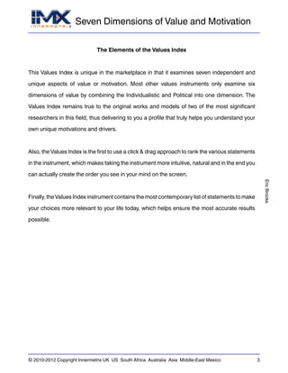 Seven Dimensions of Value and Motivation
EricBrooks
© 2010-2012 Copyright Innermetrix UK US South Africa Australia Asia Middle-East Mexico 3
The Elements of the Values Index
This Values Index is unique in the marketplace in that it examines seven independent and
unique aspects of value or motivation. Most other values instruments only examine six
dimensions of value by combining the Individualistic and Political into one dimension. The
Values Index remains true to the original works and models of two of the most significant
researchers in this field, thus delivering to you a profile that truly helps you understand your
own unique motivations and drivers.
Also, the Values Index is the first to use a click & drag approach to rank the various statements
in the instrument, which makes taking the instrument more intuitive, natural and in the end you
can actually create the order you see in your mind on the screen.
Finally, theValues Index instrument contains the most contemporary list of statements to make
your choices more relevant to your life today, which helps ensure the most accurate results
possible.
 
