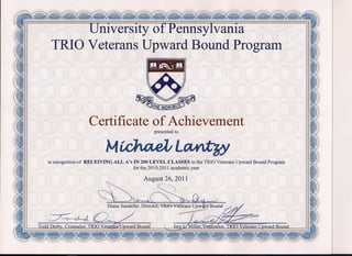 niversity ofPennsyIvania
TRIO Veterans Upward Bound Program
Certificate of Achievement
presented to
M~I L~
in recognition of RECEIVING ALL A's IN 200 LEVEL CLASSES in the TRIO Veterans Upward Bound Program
for the 2010-2011 academic year
August 26, 2011
----~)
~~.~
IoddllerQ~",Couns'elor,.J:RIO"Yei~iiward..Round.
 