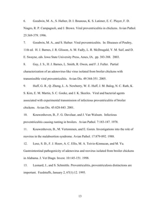 13
6. Goodwin, M. A., S. Hafner, D. I. Bounous, K. S. Latimer, E. C. Player, F. D.
Niagro, R. P. Campagnoli, and J. Brown. Viral proventriculitis in chickens. Avian Pathol.
25:369-379. 1996.
7. Goodwin, M. A., and S. Hafner. Viral proventriculitis. In: Diseases of Poultry,
11th ed. H. J. Barnes, J. R. Glisson, A. M. Fadly, L. R. McDougald, Y. M. Saif, and D.
E. Swayne, eds. Iowa State University Press, Ames, IA. pp. 383-388. 2003.
8. Guy, J. S., H. J. Barnes, L. Smith, R. Owen, and F. J. Fuller. Partial
characterization of an adenovirus-like virus isolated from broiler chickens with
transmissible viral proventriculitis. Avian Dis. 49:344-351. 2005.
9. Huff, G. R., Q. Zheng, L. A. Newberry, W. E. Huff, J. M. Balog, N. C. Rath, K.
S. Kim, E. M. Martin, S. C. Goeke, and J. K. Skeeles. Viral and bacterial agents
associated with experimental transmission of infectious proventriculitis of broiler
chickens. Avian Dis. 45:828-843. 2001.
10. Kouwenhoven, B., F. G. Davelaar, and J. Van Walsum. Infectious
proventriculitis causing runting in broilers. Avian Pathol. 7:183-187. 1978.
11. Kouwenhoven, B., M. Vertommen, and E. Goren. Investigations into the role of
reovirus in the malabsortion syndrome. Avian Pathol. 17:879-892. 1988.
12. Lenz, S. D., F. J. Hoerr, A. C. Ellis, M. A. Toivio-Kinnucan, and M. Yu.
Gastrointestinal pathogenicity of adenovirus and reovirus isolated from broiler chickens
in Alabama. J. Vet Diagn. Invest. 10:145-151. 1998.
13. Leonard, J., and S. Schmittle. Proventriculitis, proventriculosis distinctions are
important. Feedstuffs, January 2, 67(1):12. 1995.
 