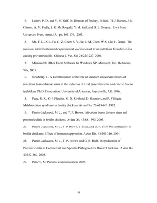 14
14. Lukert, P. D., and Y. M. Saif. In: Diseases of Poultry, 11th ed. H. J. Barnes, J. R.
Glisson, A. M. Fadly, L. R. McDougald, Y. M. Saif, and D. E. Swayne. Iowa State
University Press, Ames, IA. pp. 161-179. 2003.
15. Ma, F. L., X. L. Fu, G. Z. Chen; S. Y. Jia; R. M. Chen; W. S. Liu; H. Xuan. The
isolation, identification and experimental vaccination of avian infectious bronchitis virus
causing proventriculitis. Chinese J. Vet. Sci. 24:225-227. 2004.
16. Microsoft® Office Excel Software for Windows XP. Microsoft, Inc., Redmond,
WA, 2003.
17. Newberry, L. A. Determination of the role of standard and variant strains of
infectious bursal disease virus in the induction of viral proventriculitis and enteric disease
in chicken. Ph.D. Dissertation. University of Arkansas, Fayetteville, AR. 1996.
18. Page, R. K., O. J. Fletcher, G. N. Rowland, D. Gaundry, and P. Villegas.
Malabsorption syndrome in broiler chickens. Avian Dis. 26:618-626. 1982.
19. Pantin-Jackwood, M. J., and T. P. Brown. Infectious bursal disease virus and
proventriculitis in broiler chickens. Avian Dis. 47:681-690. 2003.
20. Pantin-Jackwood, M. J., T. P Brown, Y. Kim, and G. R. Huff. Proventriculitis in
broiler chickens: Effects of immunosuppression. Avian Dis. 48:300-316. 2004
21. Pantin-Jackwood, M. J., T. P. Brown, and G. R. Huff. Reproduction of
Proventriculitis in Commercial and Specific-Pathogen-Free Broiler Chickens. Avian Dis.
49:352-360. 2005.
22. Pizarro, M. Personal communication. 2005.
 
