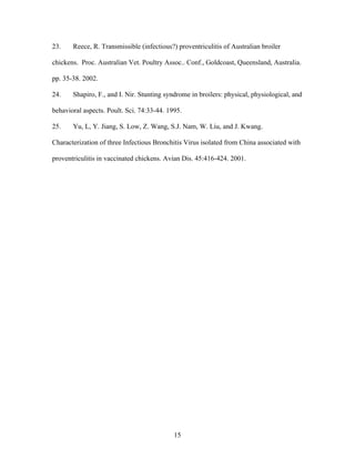 15
23. Reece, R. Transmissible (infectious?) proventriculitis of Australian broiler
chickens. Proc. Australian Vet. Poultry Assoc.. Conf., Goldcoast, Queensland, Australia.
pp. 35-38. 2002.
24. Shapiro, F., and I. Nir. Stunting syndrome in broilers: physical, physiological, and
behavioral aspects. Poult. Sci. 74:33-44. 1995.
25. Yu, L, Y. Jiang, S. Low, Z. Wang, S.J. Nam, W. Liu, and J. Kwang.
Characterization of three Infectious Bronchitis Virus isolated from China associated with
proventriculitis in vaccinated chickens. Avian Dis. 45:416-424. 2001.
 