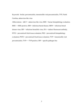 3
Keywords: broiler, proventriculitis, transmissible viral proventriculitis, TVP, North
Carolina, adenovirus-like virus
Abbreviations: AdLV = adenovirus-like virus; BHE = bursae histopathology evaluation;
BHE+ = BHE-positive; IBD = infectious bursal disease; IBDV = infectious bursal
disease virus; IBV = infectious bronchitis virus; IFA = indirect fluorescent antibody;
PFTE = proventriculi fresh tissue evaluation; PHE = proventriculi histopathology
evaluation; PXTE = proventriculi fixed tissue evaluation; TVP = transmissible viral
proventriculitis; TVP+ = TVP-positive; SPF = specific pathogen free
 