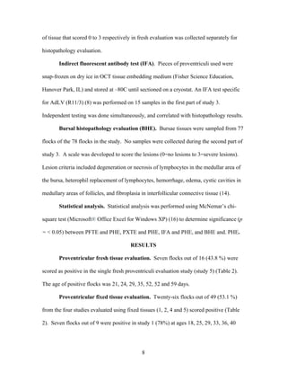 8
of tissue that scored 0 to 3 respectively in fresh evaluation was collected separately for
histopathology evaluation.
Indirect fluorescent antibody test (IFA). Pieces of proventriculi used were
snap-frozen on dry ice in OCT tissue embedding medium (Fisher Science Education,
Hanover Park, IL) and stored at –80C until sectioned on a cryostat. An IFA test specific
for AdLV (R11/3) (8) was performed on 15 samples in the first part of study 3.
Independent testing was done simultaneously, and correlated with histopathology results.
Bursal histopathology evaluation (BHE). Bursae tissues were sampled from 77
flocks of the 78 flocks in the study. No samples were collected during the second part of
study 3. A scale was developed to score the lesions (0=no lesions to 3=severe lesions).
Lesion criteria included degeneration or necrosis of lymphocytes in the medullar area of
the bursa, heterophil replacement of lymphocytes, hemorrhage, edema, cystic cavities in
medullary areas of follicles, and fibroplasia in interfollicular connective tissue (14).
Statistical analysis. Statistical analysis was performed using McNemar’s chi-
square test (Microsoft® Office Excel for Windows XP) (16) to determine significance (p
= < 0.05) between PFTE and PHE, PXTE and PHE, IFA and PHE, and BHE and. PHE.
RESULTS
Proventricular fresh tissue evaluation. Seven flocks out of 16 (43.8 %) were
scored as positive in the single fresh proventriculi evaluation study (study 5) (Table 2).
The age of positive flocks was 21, 24, 29, 35, 52, 52 and 59 days.
Proventricular fixed tissue evaluation. Twenty-six flocks out of 49 (53.1 %)
from the four studies evaluated using fixed tissues (1, 2, 4 and 5) scored positive (Table
2). Seven flocks out of 9 were positive in study 1 (78%) at ages 18, 25, 29, 33, 36, 40
 