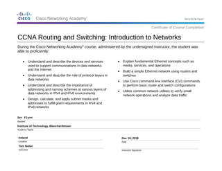 During the Cisco Networking Academy®
course, administered by the undersigned instructor, the student was
able to proficiently:
Ger Flynn
Student
Institute of Technology, Blanchardstown
Academy Name
Ireland
Location
Tom Nolan
Instructor
Dec 19, 2016
Date
Instructor Signature
• Explain fundamental Ethernet concepts such as
media, services, and operations
• Build a simple Ethernet network using routers and
switches
• Use Cisco command-line interface (CLI) commands
to perform basic router and switch configurations
• Utilize common network utilities to verify small
network operations and analyze data traffic
CCNA Routing and Switching: Introduction to Networks
Certificate of Course Completion
• Understand and describe the devices and services
used to support communications in data networks
and the Internet
• Understand and describe the role of protocol layers in
data networks
• Understand and describe the importance of
addressing and naming schemes at various layers of
data networks in IPv4 and IPv6 environments
• Design, calculate, and apply subnet masks and
addresses to fulfill given requirements in IPv4 and
IPv6 networks
 