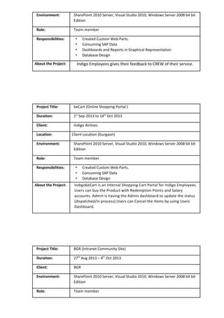 Environment: SharePoint 2010 Server, Visual Studio 2010, Windows Server 2008 64 bit
Edition
Role: Team member
Responsibilities: • Created Custom Web Parts.
• Consuming SAP Data
• Dashboards and Reports in Graphical Representation
• Database Design
About the Project: Indigo Employees gives their feedback to CREW of their service.
Project Title: 6eCart (Online Shopping Portal )
Duration: 1st
Sep-2013 to 14th
Oct 2013
Client: Indigo Airlines
Location: Client Location (Gurgaon)
Environment: SharePoint 2010 Server, Visual Studio 2010, Windows Server 2008 64 bit
Edition
Role: Team member
Responsibilities: • Created Custom Web Parts.
• Consuming SAP Data
• Database Design
About the Project: Indigo6eCart is an Internal Shopping Cart Portal for Indigo Employees.
Users can buy the Product with Redemption Points and Salary
accounts. Admin is having the Admin dashboard to update the status
(dispatched/in process).Users can Cancel the Items by using Users
Dashboard.
Project Title: BGR (Intranet Community Site)
Duration: 27th
Aug 2013 – 4th
Oct 2013
Client: BGR
Environment: SharePoint 2010 Server, Visual Studio 2010, Windows Server 2008 64 bit
Edition
Role: Team member
 