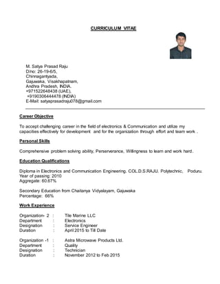 CURRICULUM VITAE
M. Satya Prasad Raju
D/no: 26-19-6/5,
Chinnagantyada,
Gajuwaka, Visakhapatnam,
Andhra Pradesh, INDIA.
+971522648438 (UAE),
+9190306444478 (INDIA)
E-Mail: satyaprasadraju078@gmail.com
Career Objective
To accept challenging career in the field of electronics & Communication and utilize my
capacities effectively for development and for the organization through effort and team work .
Personal Skills
Comprehensive problem solving ability, Perserverance, Willingness to learn and work hard.
Education Qualifications
Diploma in Electronics and Communication Engineering. COL.D.S.RAJU. Polytechnic, Poduru.
Year of passing: 2010
Aggregate: 60.67%
Secondary Education from Chaitanya Vidyalayam, Gajuwaka
Percentage: 66%
Work Experience
Organization- 2 : Tile Marine LLC
Department : Electronics
Designation : Service Engineer
Duration : April 2015 to Till Date
Organization -1 : Astra Microwave Products Ltd.
Department : Quality
Designation : Technician
Duration : November 2012 to Feb 2015
 