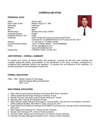 CURRICULUM VITAE
PERSONAL DATA
Name : Akhirul Agus
Place/ Date of birth : Medan/ August 31, 1969
Nationality : Indonesia
Religion : Moslem
Sex : Male
Marital Status : Married with 2 (two) children
Language Spoken : English
Proposed Position/ Title : Driller
Certificate : IWCF Combined Surface and Subsea BOP Stack
Certificate No. DL3SS00048744-01-S17A Expiry 29 OCT 2017
Address : Jl . Dorowati no. 33 Medan 20236
Contact Number/ Mobile : +62-61-4144639, Mobile : +62-81266995088
Email : akhirul_agus@yahoo.co.id
: august.artesis@gmail.com
Passport No : A 3878921 Expiry :Oct 08, 2017
JOB PURPOSE – OVERALL SUMMARY
To operate and monitor all drilling system and equipment, supervise all drill crew work activities and
complete appropriate drilling documentation to the satisfaction of the client, Company management in
compliance with applicable policies and regulation. To maintain the cost efficiency of the operation. To
actively participate in the development of personnel.
FORMAL EDUCATION
1988 – 1996 Medan Institute of Technology
Bachelor Degree Mining of Exploration
GPA : 2.79
NON FORMAL EDUCATION
1. Basic Well Control Combined Surface and Subsea BOP Stack. indonesia
2. Drilling System &Technology Practice by Cameron, Kuwat
3. Refress First Aid Training by United Precision Drilling Co. Kuwait.
4. Rig Pass IADC Training and Operation Kuwait
5. Basic Offshore Safety Induction & Emergency Training (HUET, Sea Survival, Fire Fighting, First Aid &
CPR) Certificate No.BST.18610/IKS/11 Expiry January 28, 2014
6. Expert Well Control (APB III) Certificate No.24.5693.07 by Oil and Gas Training Center Indonesia Expiry
April, 2015
7. Basic Rigging and Lifting by PT. Chevron Pacific Indonesia
8. Escape Line Training by PT. Chevron Pacific Indonesia
9. Seminar Health, Safety and Environment by PT. Chevron Pacific Indonesia
10. Operation Excellent Management System by PT. Chevron Pacific Indonesia
 
