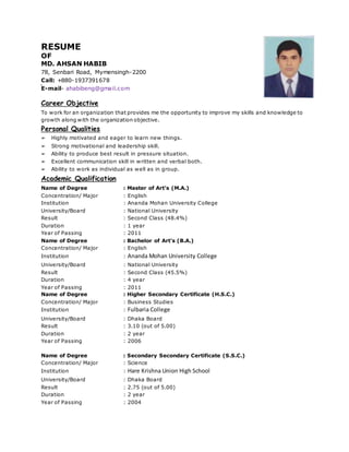 RESUME
OF
MD. AHSAN HABIB
78, Senbari Road, Mymensingh-2200
Call: +880-1937391678
E-mail- ahabibeng@gmail.com
Career Objective
To work for an organization that provides me the opportunity to improve my skills and knowledge to
growth along with the organization objective.
Personal Qualities
➢ Highly motivated and eager to learn new things.
➢ Strong motivational and leadership skill.
➢ Ability to produce best result in pressure situation.
➢ Excellent communication skill in written and verbal both.
➢ Ability to work as individual as well as in group.
Academic Qualification
Name of Degree : Master of Art’s (M.A.)
Concentration/ Major : English
Institution : Ananda Mohan University College
University/Board : National University
Result : Second Class (48.4%)
Duration : 1 year
Year of Passing : 2011
Name of Degree : Bachelor of Art’s (B.A.)
Concentration/ Major : English
Institution : Ananda Mohan University College
University/Board : National University
Result : Second Class (45.5%)
Duration : 4 year
Year of Passing : 2011
Name of Degree : Higher Secondary Certificate (H.S.C.)
Concentration/ Major : Business Studies
Institution : Fulbaria College
University/Board : Dhaka Board
Result : 3.10 (out of 5.00)
Duration : 2 year
Year of Passing : 2006
Name of Degree : Secondary Secondary Certificate (S.S.C.)
Concentration/ Major : Science
Institution : Hare Krishna Union High School
University/Board : Dhaka Board
Result : 2.75 (out of 5.00)
Duration : 2 year
Year of Passing : 2004
 