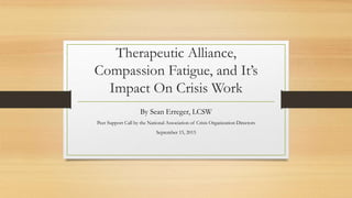 Therapeutic Alliance,
Compassion Fatigue, and It’s
Impact On Crisis Work
By Sean Erreger, LCSW
Peer Support Call by the National Association of Crisis Organization Directors
September 15, 2015
 