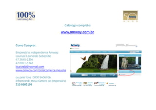 Catálogo completo:

                               www.amway.com.br


Como Comprar:

Empresário Independente Amway:
Lourival Leonardo Sebastião
     i l       d S b i
47 3645-2304
47 8851-3748
lourivals@hotmail.com
www.amway.com.br/alcomerce.meusite

ou pelo fone 0800 9406766,
informando meu número de empresário
i f      d       ú     d       ái
310 8683199
 